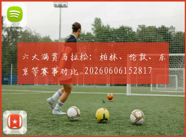 六大满贯马拉松:柏林、伦敦、东京等赛事对比_20260606152817