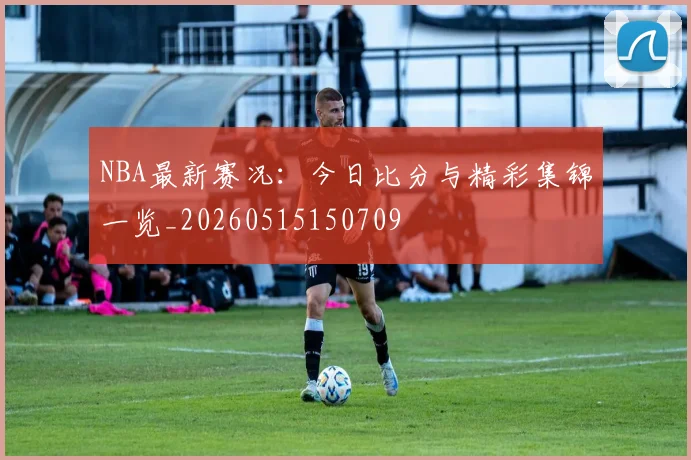 NBA最新赛况:今日比分与精彩集锦一览_20260515150709