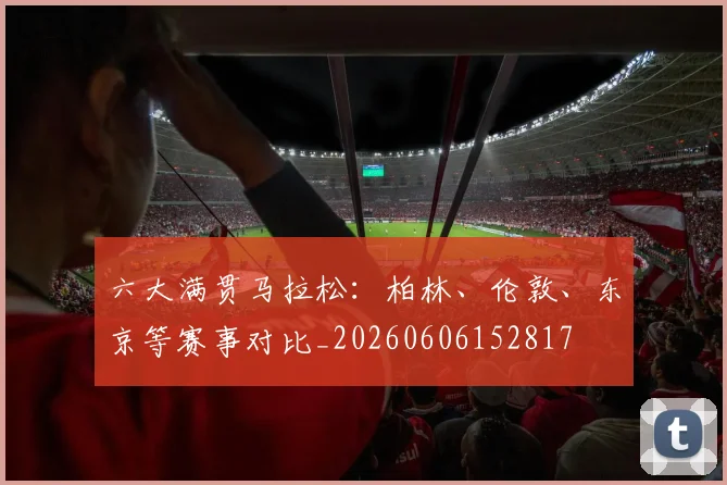 六大满贯马拉松:柏林、伦敦、东京等赛事对比_20260606152817