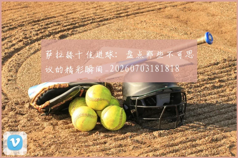 萨拉赫十佳进球:盘点那些不可思议的精彩瞬间_20260703181818