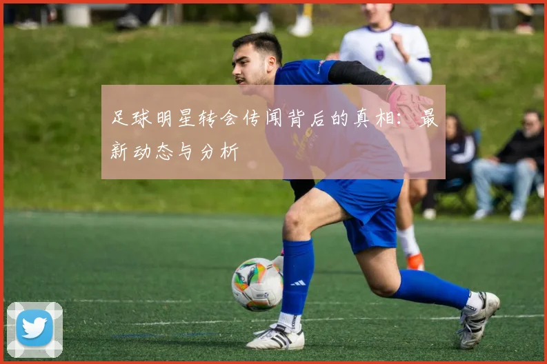 足球明星转会传闻背后的真相：最新动态与分析