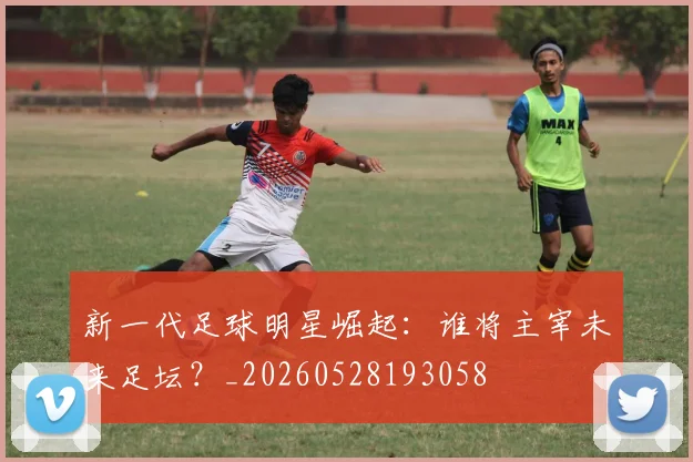 新一代足球明星崛起：谁将主宰未来足坛？_20260528193058