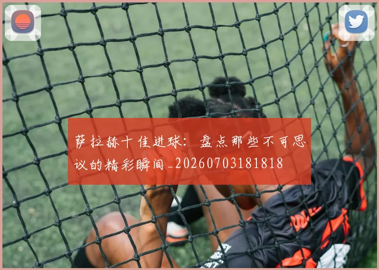 萨拉赫十佳进球:盘点那些不可思议的精彩瞬间_20260703181818