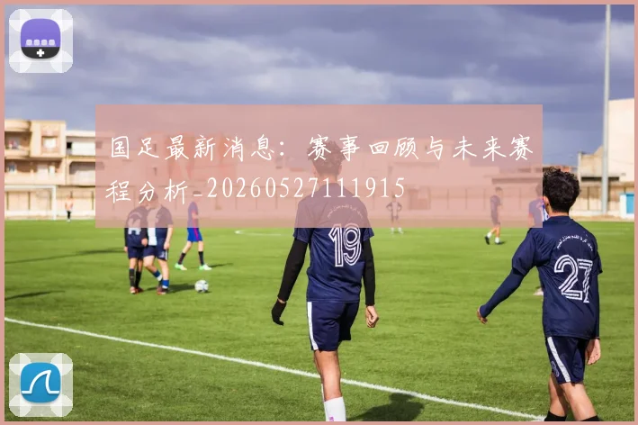 国足最新消息:赛事回顾与未来赛程分析_20260527111915