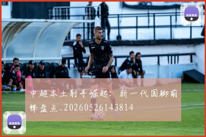 中超本土射手崛起:新一代国脚前锋盘点_20260526143814